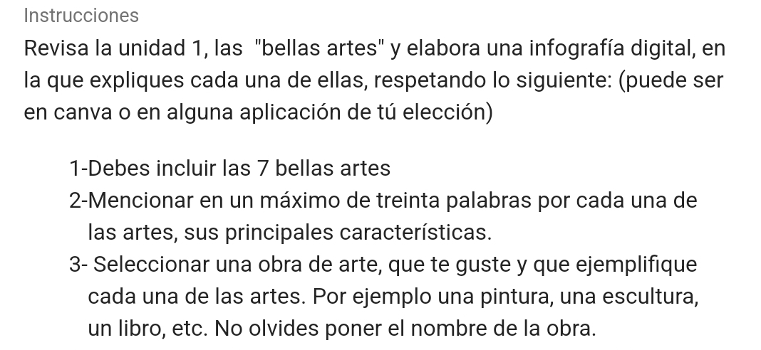 Instrucciones 
Revisa la unidad 1, las "bellas artes" y elabora una infografía digital, en 
la que expliques cada una de ellas, respetando lo siguiente: (puede ser 
en canva o en alguna aplicación de tú elección) 
1-Debes incluir las 7 bellas artes 
2-Mencionar en un máximo de treinta palabras por cada una de 
las artes, sus principales características. 
3- Seleccionar una obra de arte, que te guste y que ejemplifique 
cada una de las artes. Por ejemplo una pintura, una escultura, 
un libro, etc. No olvides poner el nombre de la obra.