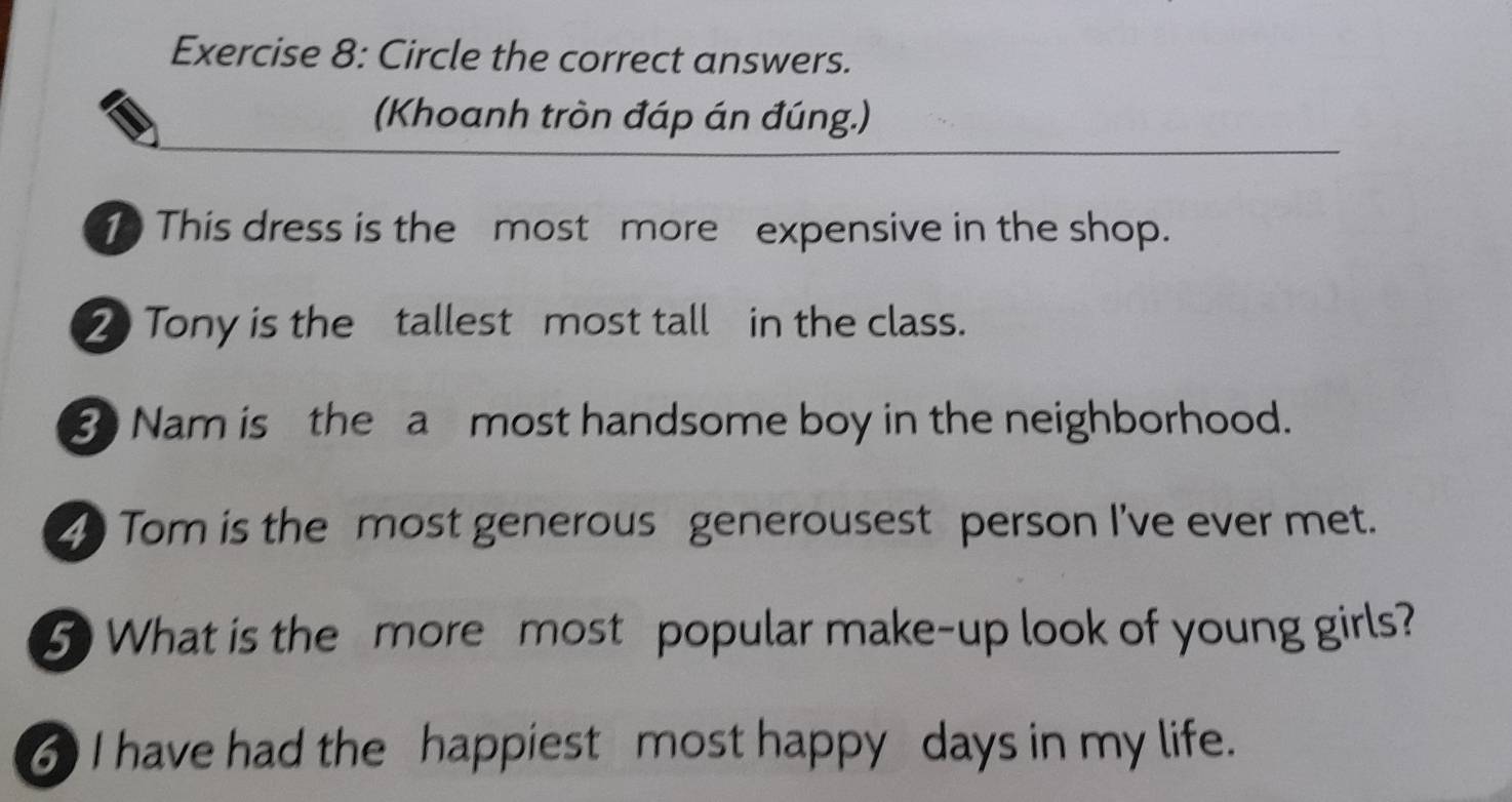 Circle the correct answers. 
(Khoanh tròn đáp án đúng.) 
This dress is the most more expensive in the shop. 
2 Tony is the tallest most tall in the class. 
8 Nam is the a most handsome boy in the neighborhood. 
2 Tom is the most generous generousest person I've ever met. 
5 What is the more most popular make-up look of young girls? 
6 I have had the happiest most happy days in my life.