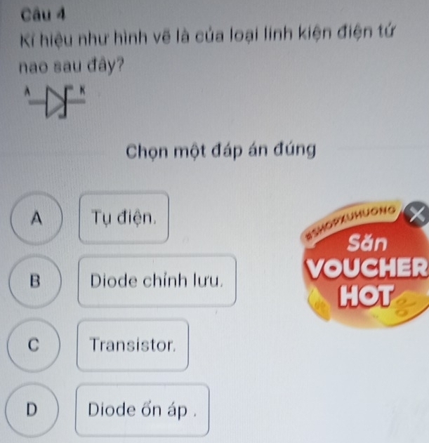 hiệu như hình vẽ là của loại linh kiện điện tứ
nao sau đây?
A 
Chọn một đáp án đúng
A Tụ điện.
BSHOPxUHuONg I
Săn
B Diode chỉnh lưu.
VOUCHER
HOT
C Transistor.
D Diode on áp .