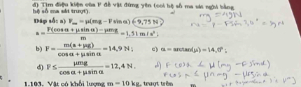 Tìm điệu kiện của F đề vật đứng yên (coi hệ số ma sát nghi bằng 
hệ số ma sát trượt). 
Đáp s A_2 a) F_m=mu (mg-Fsin alpha )(-9,75N
a= (F(cos alpha +mu sin alpha )-mu mg)/m =1.51m/s^2; 
b) F= (m(a+mu g))/cos alpha +mu sin alpha  =14,9N; c) alpha =arctan (mu )=14,0° : 
d) F≤  mu mg/cos alpha +mu sin alpha  =12,4N. 
1.103, Vật có khổi lượng m=10kg , trượt trên