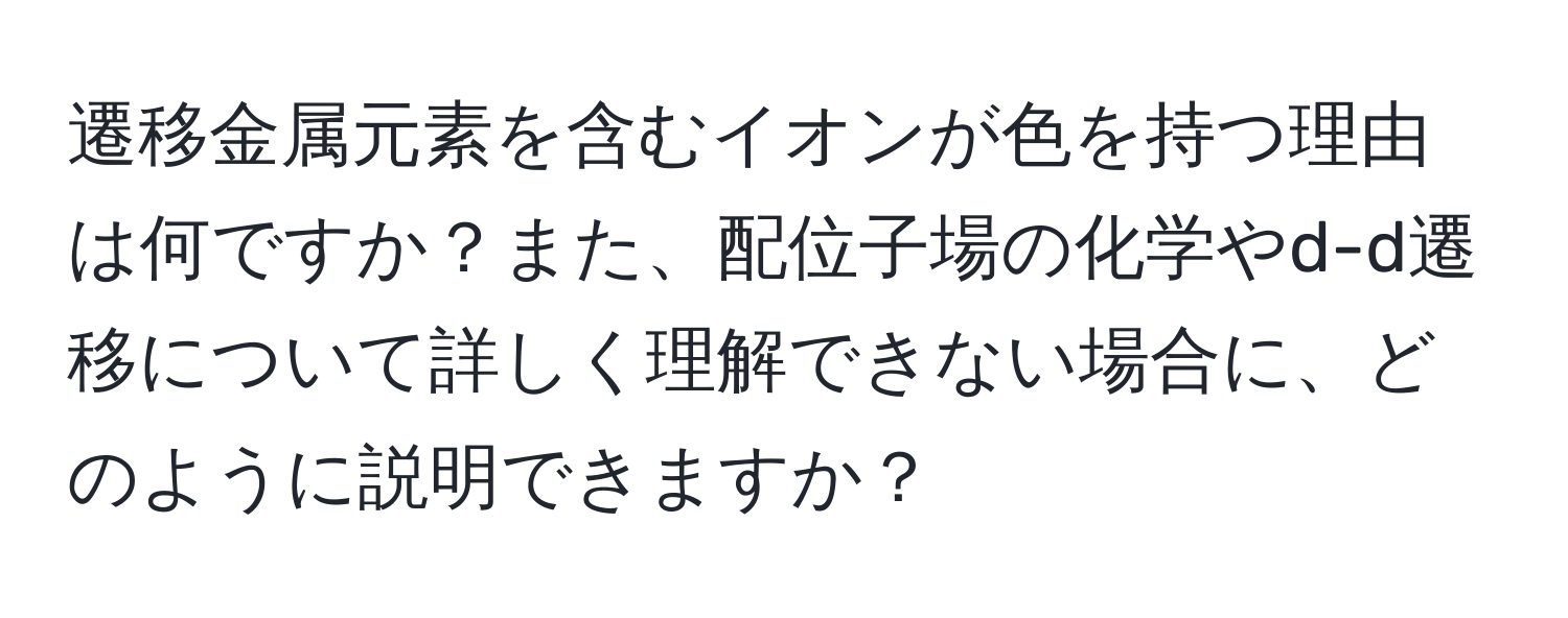 遷移金属元素を含むイオンが色を持つ理由は何ですか？また、配位子場の化学やd-d遷移について詳しく理解できない場合に、どのように説明できますか？