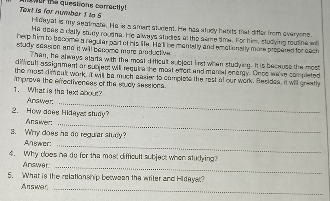 nswer the questions correctly! 
Text is for number 1 to 5 
Hidayat is my seatmate. He is a smart student. He has study habits that differ from everyone. 
He does a daily study routine. He always studies at the same time. For him, studying routine will 
help him to become a regular part of his life. He'll be mentally and emotionally more prepared for each 
study session and it will become more productive. 
Then, he always starts with the most difficult subject first when studying. It is because the most 
difficult assignment or subject will require the most effort and mental energy. Once we've completed 
the most difficult work, it will be much easier to complete the rest of our work. Besides, it will greatly 
improve the effectiveness of the study sessions. 
1. What is the text about? 
Answer:_ 
2. How does Hidayat study? 
Answer:_ 
3. Why does he do regular study? 
Answer:_ 
4. Why does he do for the most difficult subject when studying? 
Answer:_ 
5. What is the relationship between the writer and Hidayat? 
Answer:_