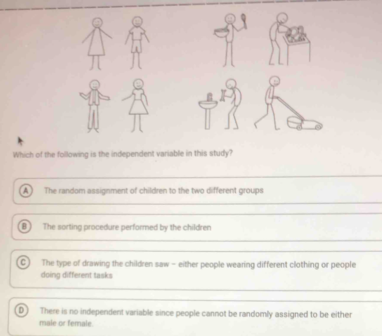 Which of the following is the independent variable in this study?
a The random assignment of children to the two different groups
B ) The sorting procedure performed by the children
c) The type of drawing the children saw - either people wearing different clothing or people
doing different tasks
D There is no independent variable since people cannot be randomly assigned to be either
male or female.