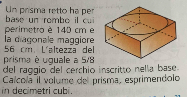 Un prisma retto ha per 
base un rombo il cui 
perimetro è 140 cm e 
la diagonale maggiore
56 cm. L'altezza del 
prisma è uguale a 5/8
del raggio del cerchio inscritto nella base. 
Calcola il volume del prisma, esprimendolo 
in decimetri cubi.