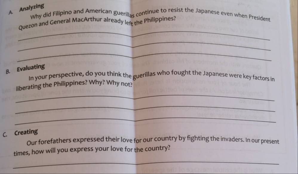 Analyzing 
Why did Filipino and American guerillas continue to resist the Japanese even when President 
_ 
Quezon and General MacArthur already left the Philippines? 
_ 
_ 
B. Evaluating 
In your perspective, do you think the guerillas who fought the Japanese were key factors in 
_ 
liberating the Philippines? Why? Why not? 
_ 
_ 
C. Creating 
Our forefathers expressed their love for our country by fighting the invaders. In our present 
times, how will you express your love for the country? 
_