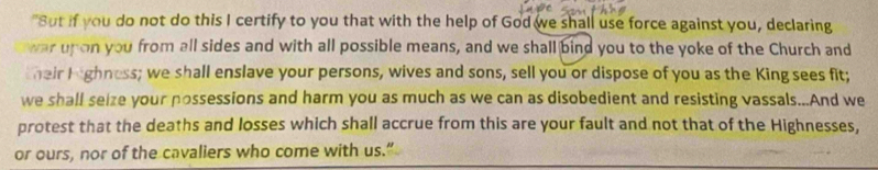 "Sut if you do not do this I certify to you that with the help of God we shall use force against you, declaring 
war unon you from all sides and with all possible means, and we shall bind you to the yoke of the Church and 
their I ighness; we shall enslave your persons, wives and sons, sell you or dispose of you as the King sees fit; 
we shall seize your possessions and harm you as much as we can as disobedient and resisting vassals...And we 
protest that the deaths and losses which shall accrue from this are your fault and not that of the Highnesses, 
or ours, nor of the cavaliers who come with us.”