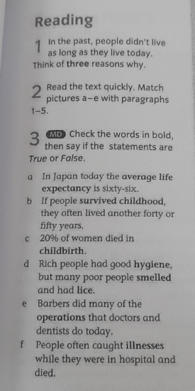 Reading 
1 In the past, people didn't live 
as long as they live today. 
Think of three reasons why. 
Read the text quickly. Match 
2 pictures a-e with paragraphs 
1-5. 
ML Check the words in bold. 
3 then say if the statements are 
True or False. 
a In Japan today the average life 
expectancy is sixty-six. 
b If people survived childhood, 
they often lived another forty or 
fifty years. 
c 20% of women died in 
childbirth. 
d Rich people had good hygiene, 
but many poor people smelled 
and had lice. 
e Barbers did many of the 
operations that doctors and 
dentists do today. 
f People often caught illnesses 
while they were in hospital and 
died.