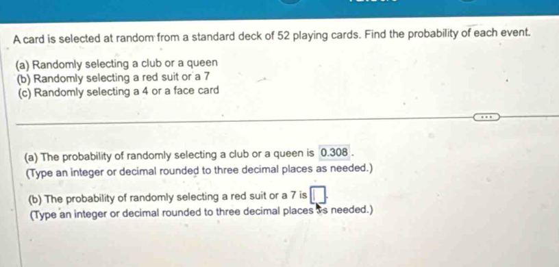 A card is selected at random from a standard deck of 52 playing cards. Find the probability of each event. 
(a) Randomly selecting a club or a queen 
(b) Randomly selecting a red suit or a 7
(c) Randomly selecting a 4 or a face card 
(a) The probability of randomly selecting a club or a queen is 0.308. 
(Type an integer or decimal rounded to three decimal places as needed.) 
(b) The probability of randomly selecting a red suit or a 7 is 
(Type an integer or decimal rounded to three decimal places is needed.)