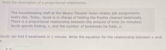 Read the description of a proportional relationship. 
The housekeeping staff at the Weary Traveler Hotel rotates job assignments 
every day. Today, Jacob is in charge of folding the freshly cleaned bedsheets. 
There is a proportional relationship between the amount of time (in minutes) 
Jacob spends folding, x, and the number of bedsheets he folds, y. 
Jacob can fold 6 bedsheets in 1 minute. Write the equation for the relationship between x and
V.
v=□