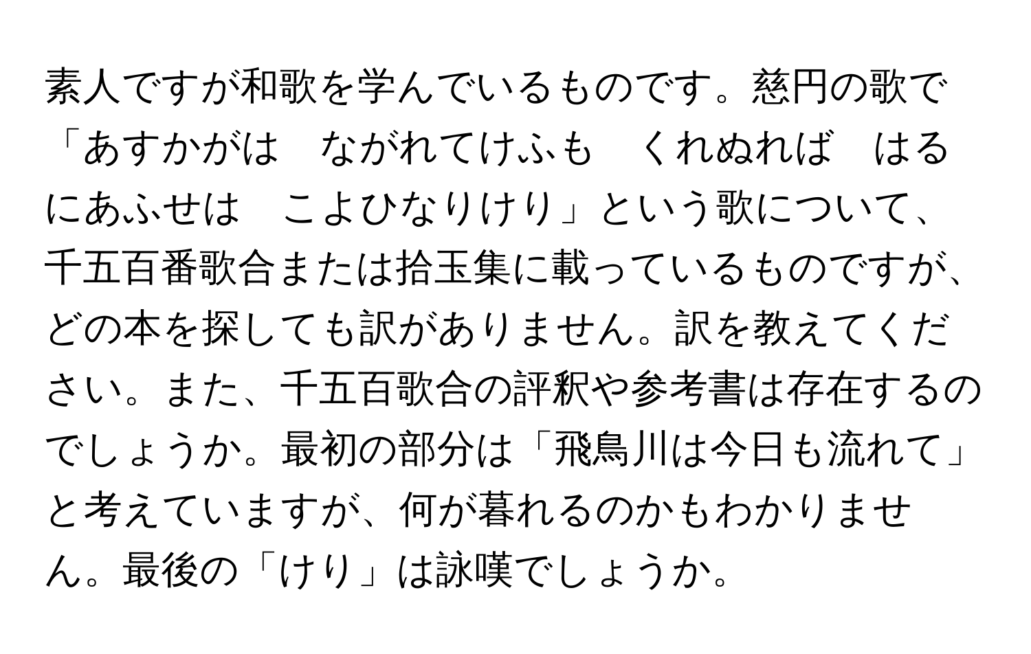 素人ですが和歌を学んでいるものです。慈円の歌で「あすかがは　ながれてけふも　くれぬれば　はるにあふせは　こよひなりけり」という歌について、千五百番歌合または拾玉集に載っているものですが、どの本を探しても訳がありません。訳を教えてください。また、千五百歌合の評釈や参考書は存在するのでしょうか。最初の部分は「飛鳥川は今日も流れて」と考えていますが、何が暮れるのかもわかりません。最後の「けり」は詠嘆でしょうか。