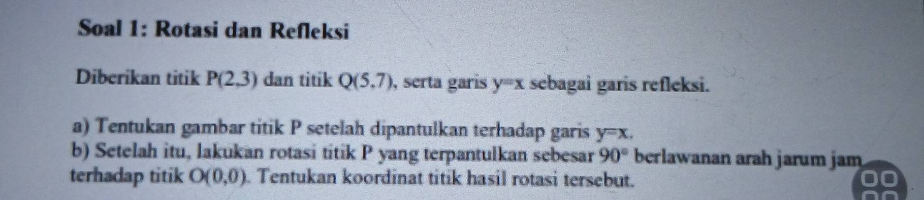 Soal 1: Rotasi dan Refleksi 
Diberikan titik P(2,3) dan titik Q(5,7) , serta garis y=x sebagai garis refleksi. 
a) Tentukan gambar titik P setelah dipantulkan terhadap garis y=x. 
b) Setelah itu, lakukan rotasi titik P yang terpantulkan sebesar 90° berlawanan arah jarum jam 
terhadap titik O(0,0). Tentukan koordinat titik hasil rotasi tersebut.