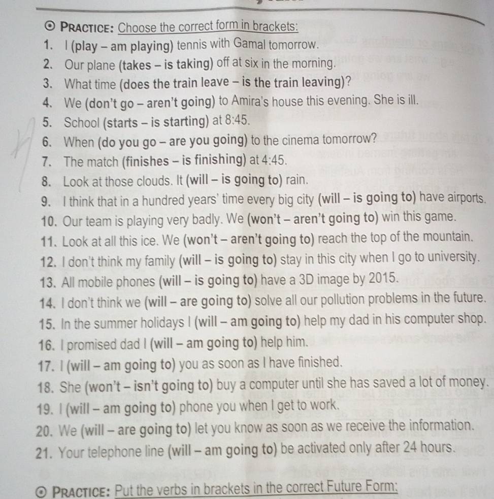 Practice: Choose the correct form in brackets: 
1. l (play - am playing) tennis with Gamal tomorrow. 
2. Our plane (takes - is taking) off at six in the morning. 
3. What time (does the train leave - is the train leaving)? 
4. We (don’t go - aren't going) to Amira's house this evening. She is ill. 
5. School (starts - is starting) at 8:45. 
6. When (do you go - are you going) to the cinema tomorrow? 
7. The match (finishes - is finishing) at 4:45. 
8. Look at those clouds. It (will - is going to) rain. 
9. I think that in a hundred years' time every big city (will - is going to) have airports. 
10. Our team is playing very badly. We (won’t - aren’t going to) win this game. 
11. Look at all this ice. We (won’t - aren't going to) reach the top of the mountain. 
12. I don't think my family (will - is going to) stay in this city when I go to university. 
13. All mobile phones (will - is going to) have a 3D image by 2015. 
14. I don't think we (will - are going to) solve all our pollution problems in the future. 
15. In the summer holidays I (will - am going to) help my dad in his computer shop. 
16. I promised dad I (will - am going to) help him. 
17. I (will - am going to) you as soon as I have finished. 
18. She (won’t - isn’t going to) buy a computer until she has saved a lot of money. 
19. I (will - am going to) phone you when I get to work. 
20. We (will - are going to) let you know as soon as we receive the information. 
21. Your telephone line (will - am going to) be activated only after 24 hours. 
PRActice: Put the verbs in brackets in the correct Future Form: