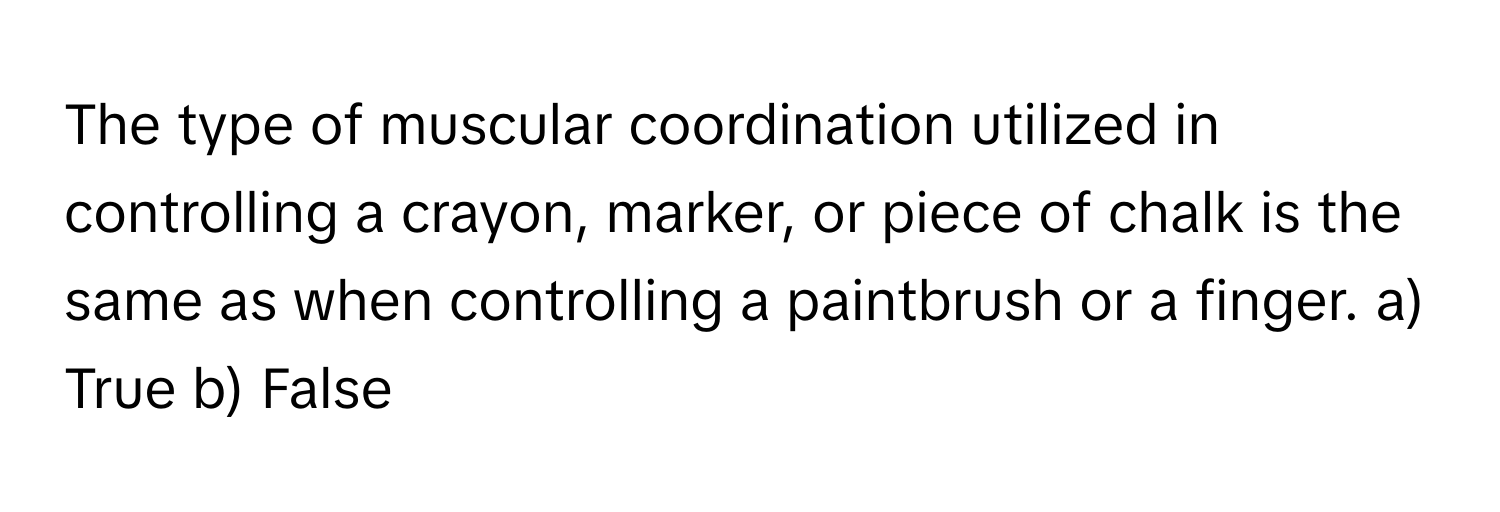 The type of muscular coordination utilized in controlling a crayon, marker, or piece of chalk is the same as when controlling a paintbrush or a finger.  a) True b) False