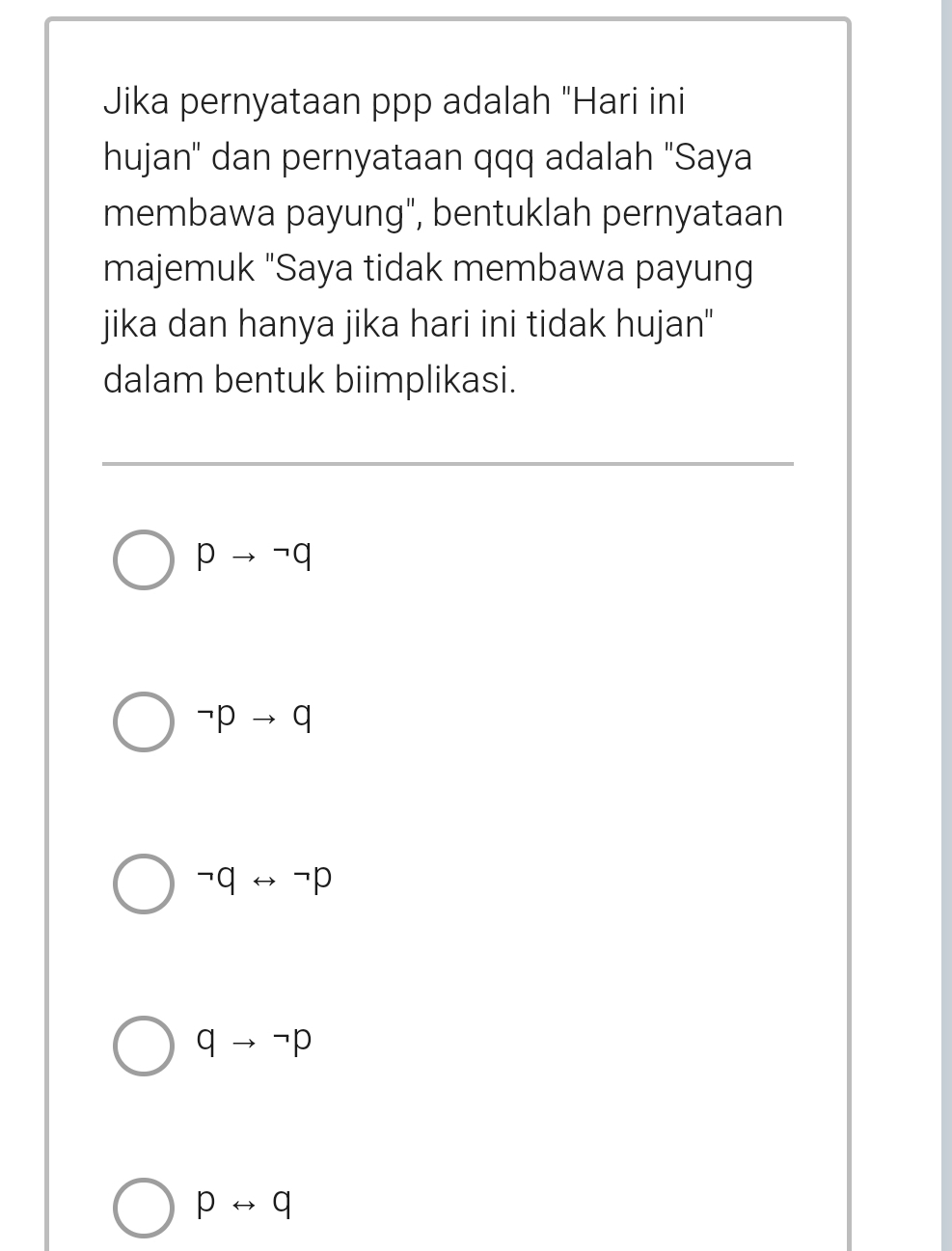 Jika pernyataan ppp adalah "Hari ini
hujan'' dan pernyataan qqq adalah "Saya
membawa payung", bentuklah pernyataan
majemuk "Saya tidak membawa payung
jika dan hanya jika hari ini tidak hujan"
dalam bentuk biimplikasi.
pto neg q
neg pto q
neg qrightarrow neg p
qto neg p
prightarrow q