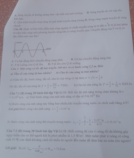 A. Sóng truyền đí không mang theo vật chất của môi trường. B. Sòng truyền đi với vận tốc
hữu hạn.
nshanh. C. Quá trình truyền sóng cũng là quá trình truyền năng lượng.D. Sông căng mạnh truyền đi cảng
Câu 48. Hình vẽ bên biểu diễn một sóng ngang có chiều truyền sóng từ O đễn x. P, Q là hai phần
tử nằm trên cũng một phương truyền sóng khi có sóng truyền qua. Chuyễn động của P và Q có
đặc điểm não sau đây?
A. Cá hai đồng thời chuyển động sang phải. B. Cá hai chuyển động sang trái.
C. P đi xuống còn Q đi lên. D. P đi lên còn Q đi xuống,
Câu 1: Một sóng có tốc độ lan truyền 240 m/s và có bước sóng 3,2 m. Hỏi:
a) Tân số của sóng là bao nhiêu? b) Chu kì của sóng là bao nhiêu?
a) Giữa tốc độ, bước sóng, tần số, chu ki của sóng có hc^(2^) thức: v=flambda = 1/T lambda
Do đó, tần số của sóng là: f= v/lambda  = 240/3.2 =75Hz. b) Chu kỉ của sóng là: T= 1/f = 1/75 approx 0.013s.
Câu 7.1 (B) trang 28 Sách bài tập Vật Lí 11: Biết tốc độ ánh sáng trong chân không là c
=3.10^5m/s a) Tính bước sóng của một ánh sáng có tần số f=6.10^(14)Hz
b) Bước sóng của ánh sáng này bằng bao nhiêu khi truyền trong nước có chiết suất bằng 4/3?
Lời giải:Bước sông của ảnh sáng: lambda = c/f =5.10^(-2)m
b) Bước sông của ảnh sáng khi truyền trong nước: lambda _r= v/f =frac  c/n f= lambda /n = (5.10^(-1)m)/4/3 =3.75.10^(-1)m
Câu 7.2 (H) trang 28 Sách bài tập Vật Lí 11: Biết cường độ của vì sóng tổi đa không gây
nguy hiểm cho cơ thể người khi bị phơi nhiễm là 1,5W/m^2. Một radar phát vi sóng có công
suất 10 W, xác định khoảng cách tối thiểu từ người đến radar để đảm bảo an toàn cho người?
Lời giải: Ta có: I_max=frac P(4π R_max)^2Rightarrow R_max=72.8cm
