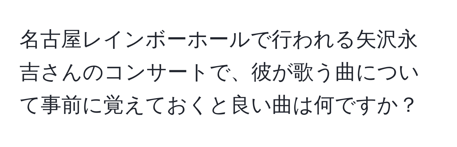 名古屋レインボーホールで行われる矢沢永吉さんのコンサートで、彼が歌う曲について事前に覚えておくと良い曲は何ですか？