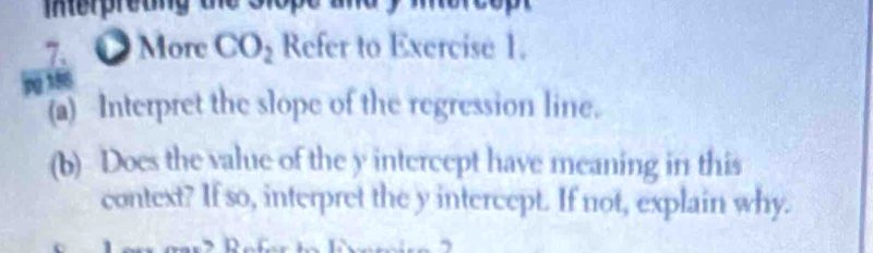 merpretng te s 
7. ● More CO_2 Refer to Exercise 1. 
jpg 186 
(a) Interpret the slope of the regression line. 
(b) Does the value of the y intercept have meaning in this 
context? If so, interpret the y intercept. If not, explain why.