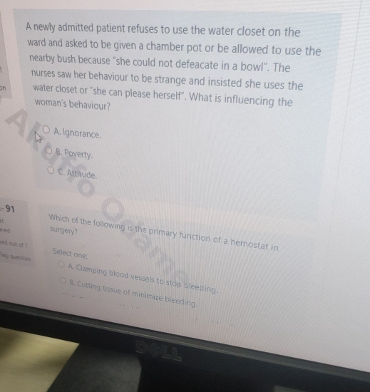 A newly admitted patient refuses to use the water closet on the
ward and asked to be given a chamber pot or be allowed to use the
nearby bush because “she could not defeacate in a bowl”. The
nurses saw her behaviour to be strange and insisted she uses the
n water closet or "she can please herself". What is influencing the
woman's behaviour?
A. Ignorance.
B. Poverty.
C. Attitude.
91
éred surgery?
Which of the following is the primary function of a hemostat in
ked out of ! Select one:
ag question A. Clamping blood vessels to stop bleeding.
B. Cutting tissue of minimize bleeding.