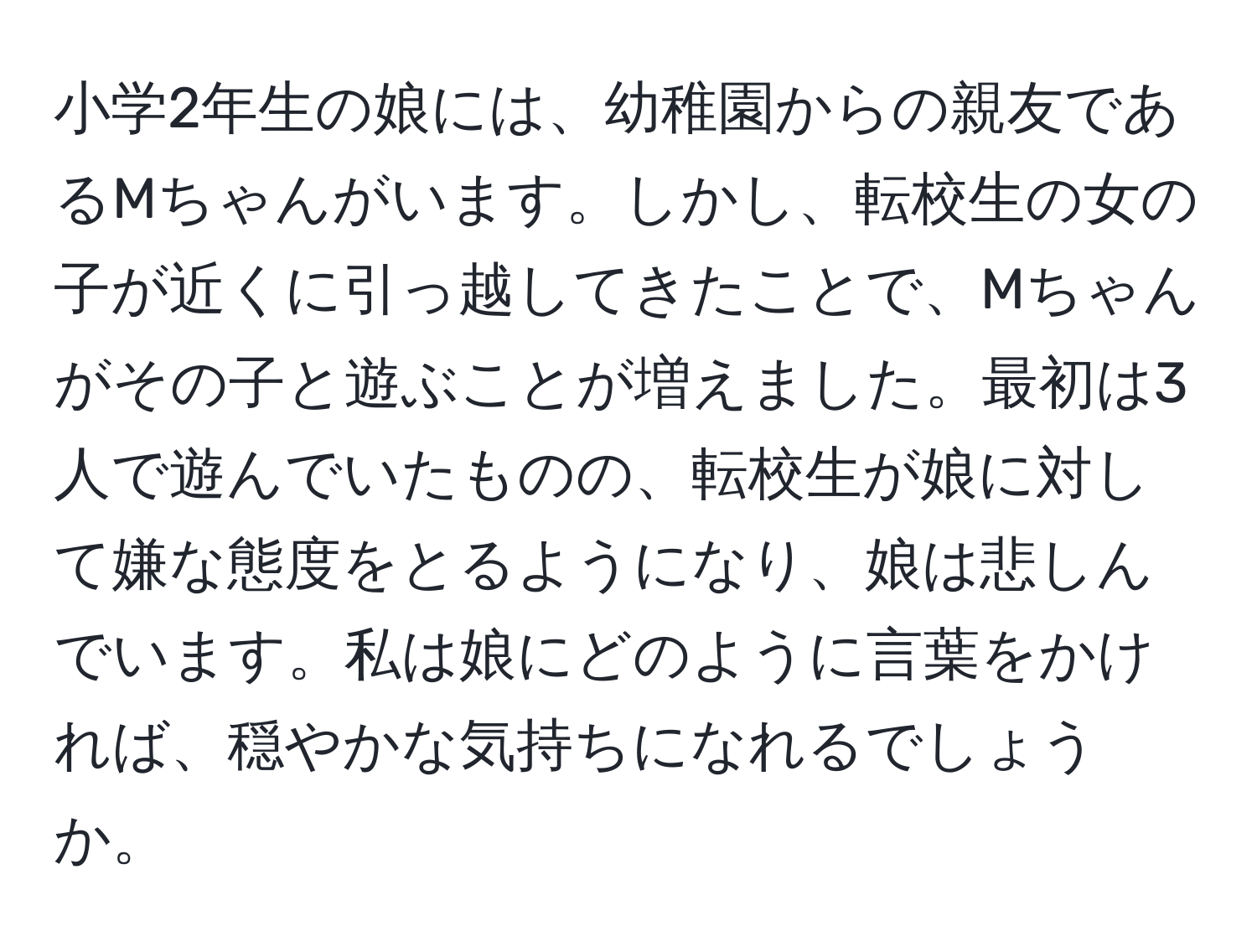 小学2年生の娘には、幼稚園からの親友であるMちゃんがいます。しかし、転校生の女の子が近くに引っ越してきたことで、Mちゃんがその子と遊ぶことが増えました。最初は3人で遊んでいたものの、転校生が娘に対して嫌な態度をとるようになり、娘は悲しんでいます。私は娘にどのように言葉をかければ、穏やかな気持ちになれるでしょうか。