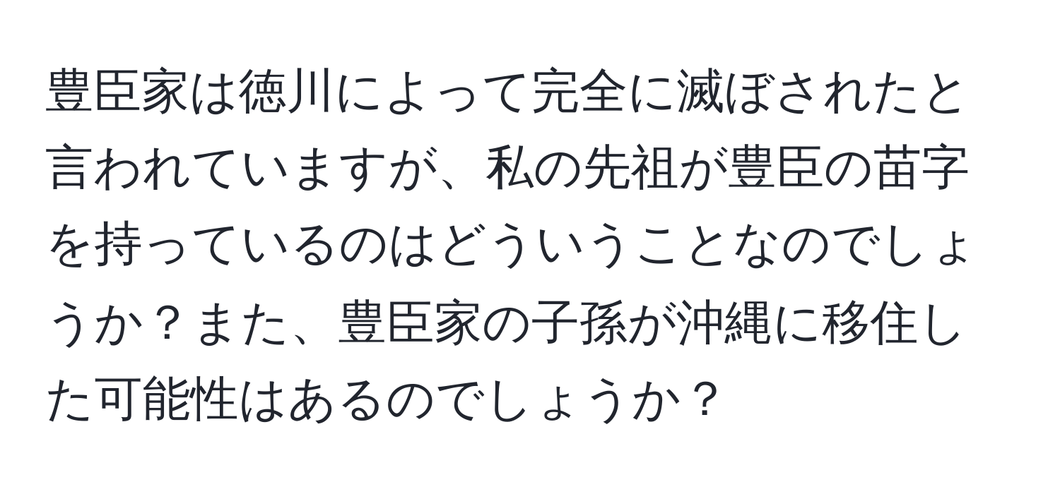 豊臣家は徳川によって完全に滅ぼされたと言われていますが、私の先祖が豊臣の苗字を持っているのはどういうことなのでしょうか？また、豊臣家の子孫が沖縄に移住した可能性はあるのでしょうか？