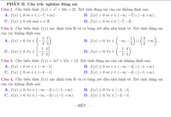 PHÀN II. Câu trắc nghiệm đúng sai.
Câu 1. Cho biểu thức f(x)=x^2+10x+21. Xét tính đúng sai của các khẳng định sau:
A. f(x)≤ 0Leftrightarrow x∈ (-7;+∈fty ). B. f(x)>0Leftrightarrow x∈ (-∈fty ;-7]∪ [-3;+∈fty ).
C. f(x)≥ 0 với mọi x∈ R. D. f(x)<0Leftrightarrow x∈ [-7;-3].
Câu 2. Cho biểu thức f(x) xác định trên R và có bảng xét dấu như hình vē. Xét tính đúng sai
của các khẳng định sau:
A. f(x)>0,forall x∈ (- 1/2 ; 4/3 ). f(x)>0,forall x∈ (-∈fty ;- 1/2 )∪ ( 4/3 ;+∈fty ).
B.
C. f(x)≤ 0,forall x∈ [- 1/2 ; 4/3 ]. f(x)<0,forall x∈ (- 1/2 ; 4/3 ).
D.
Câu 3. Cho biểu thức f(x)=3x^2+15x+12 3. Xét tính đúng sai của các khẳng định sau:
A. f(x)<0Leftrightarrow x∈ [-4;-1]. B. f(x)≥ 0Leftrightarrow x∈ (-∈fty ;-4]∪ [-1;+∈fty ).
C. f(x)≤ 0Leftrightarrow x∈ [-4;-1]. D. f(x)>0Leftrightarrow x∈ (-∈fty ;-4]∪ [-1;+∈fty ).
Câu 4. Cho biểu thức f(x) xác định trên R và có bảng xét dấu như hình vē. Xét tính đúng sai
của các khẳng định sau:
A. f(x)≤ 0,forall x∈ (-∈fty ;-3]∪ [-1;+∈fty ). B. f(x)≥ 0,forall x∈ [-3;-1].
C. f(x)>0,forall x∈ (-∈fty ;-3)∪ (-1;+∈fty ). D. f(x)≤ 0,forall x∈ [-3;-1].
_hết_