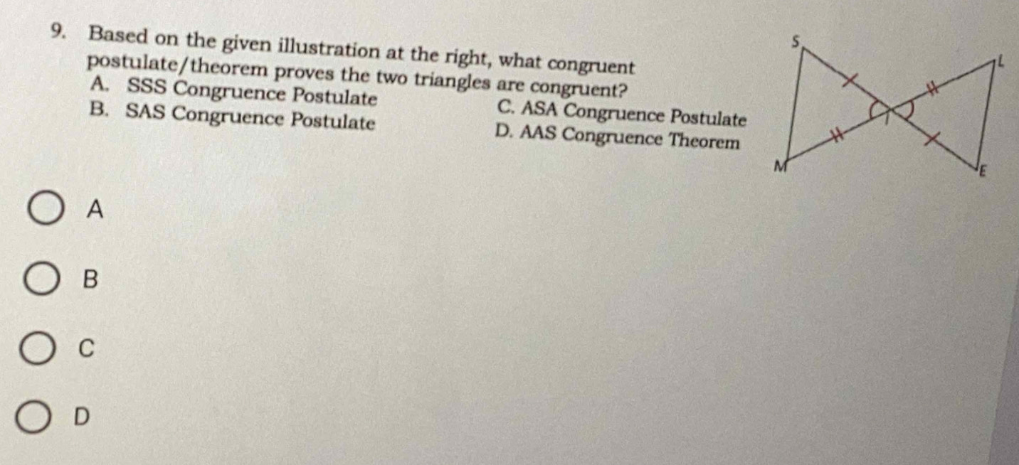 Based on the given illustration at the right, what congruent
postulate/theorem proves the two triangles are congruent?
A. SSS Congruence Postulate C. ASA Congruence Postulate
B. SAS Congruence Postulate D. AAS Congruence Theorem
A
B
C
D