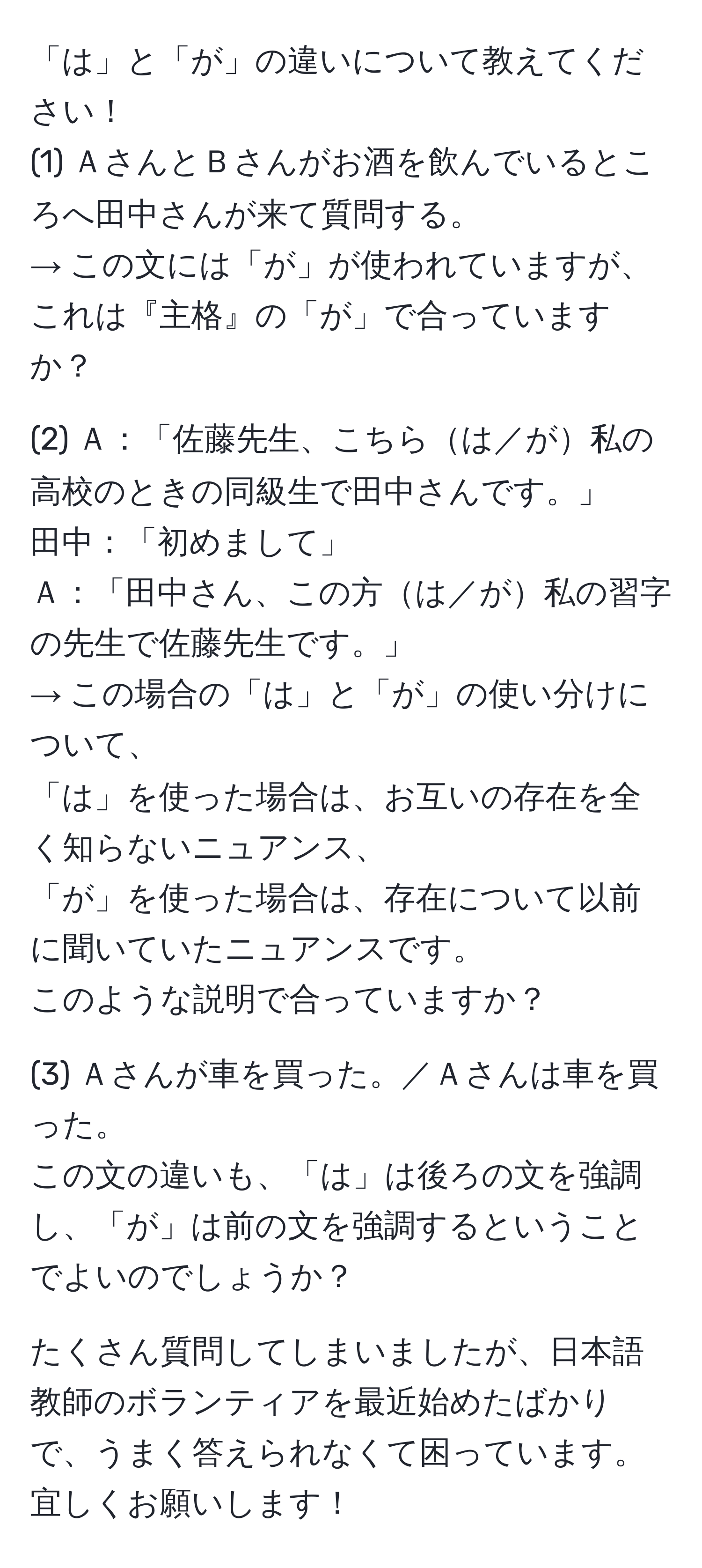 「は」と「が」の違いについて教えてください！  
(1) ＡさんとＢさんがお酒を飲んでいるところへ田中さんが来て質問する。  
→ この文には「が」が使われていますが、これは『主格』の「が」で合っていますか？  

(2) Ａ：「佐藤先生、こちらは／が私の高校のときの同級生で田中さんです。」  
田中：「初めまして」  
Ａ：「田中さん、この方は／が私の習字の先生で佐藤先生です。」  
→ この場合の「は」と「が」の使い分けについて、  
「は」を使った場合は、お互いの存在を全く知らないニュアンス、  
「が」を使った場合は、存在について以前に聞いていたニュアンスです。  
このような説明で合っていますか？  

(3) Ａさんが車を買った。／Ａさんは車を買った。  
この文の違いも、「は」は後ろの文を強調し、「が」は前の文を強調するということでよいのでしょうか？  

たくさん質問してしまいましたが、日本語教師のボランティアを最近始めたばかりで、うまく答えられなくて困っています。宜しくお願いします！