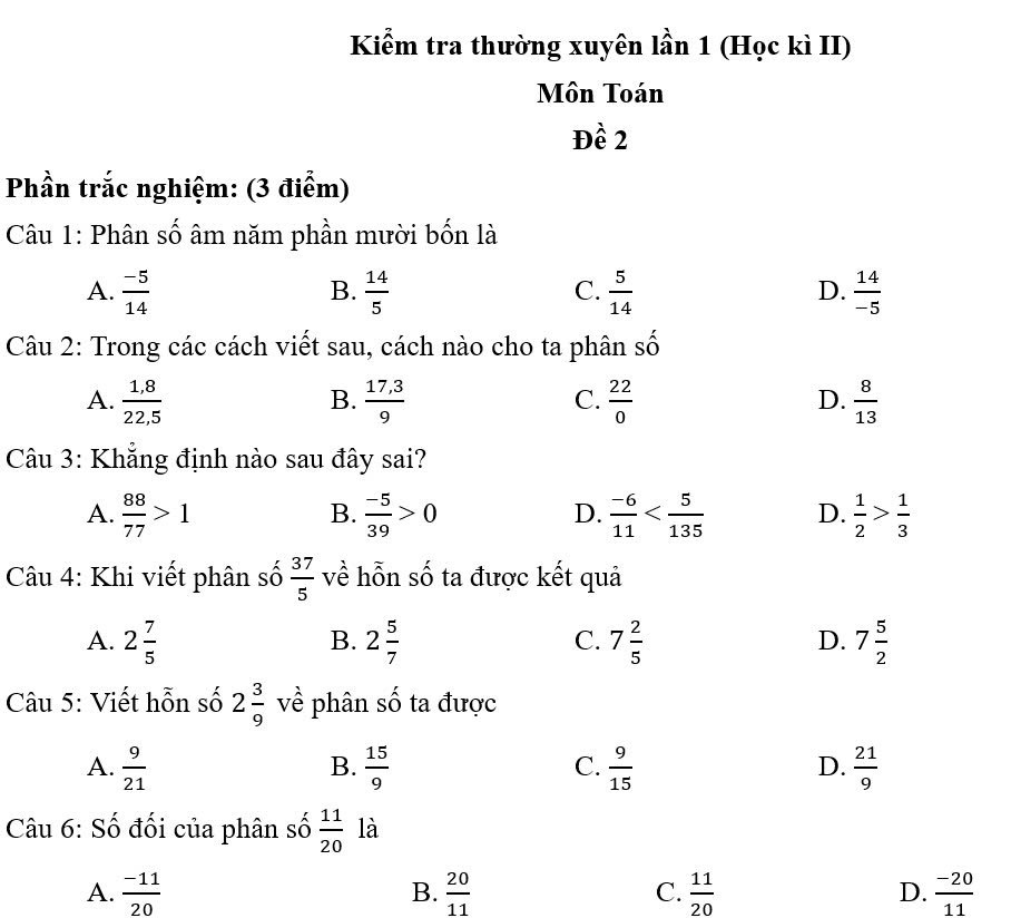 Kiểm tra thường xuyên lần 1 (Học kì II)
Môn Toán
Đề 2
Phần trắc nghiệm: (3 điểm)
Câu 1: Phân số âm năm phần mười bốn là
A.  (-5)/14   14/5   5/14   14/-5 
B.
C.
D.
Câu 2: Trong các cách viết sau, cách nào cho ta phân _ 
A.  (1,8)/22,5   (17,3)/9   22/0   8/13 
B.
C.
D.
Câu 3: Khẳng định nào sau đây sai?
A.  88/77 >1  (-5)/39 >0  (-6)/11  D.  1/2 > 1/3 
B.
D.
Câu 4: Khi viết phân số  37/5  về hỗn số ta được kết quả
A. 2 7/5  2 5/7  7 2/5  7 5/2 
B.
C.
D.
Câu 5: Viết hỗn số 2 3/9  về phân số ta được
A.  9/21   15/9   9/15   21/9 
B.
C.
D.
Câu 6: Số đối của phân số  11/20  là
A.  (-11)/20   20/11  C.  11/20  D.  (-20)/11 
B.