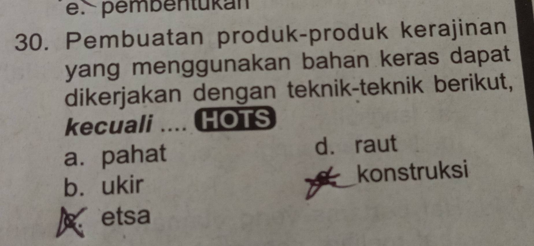 pembentukan
30. Pembuatan produk-produk kerajinan
yang menggunakan bahan keras dapat 
dikerjakan dengan teknik-teknik berikut,
kecuali .... HOTS
a. pahat
d. raut
b. ukir konstruksi
etsa