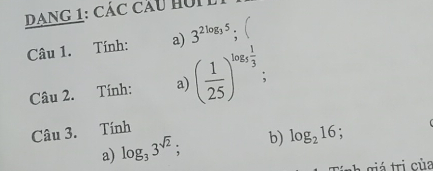 DANG 1: Các cầu hui 
Câu 1. Tính: a) 3^(2log _3)5; 
Câu 2. Tính: a) ( 1/25 )^log _5 1/3 ; 
Câu 3. Tính 
a) log _33^(sqrt(2)); 
b) log _216 : 
C giá tri của