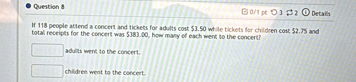 Details
0/1 pt つ3 $2 o
If 118 people attend a concert and tickets for adults cost $3.50 while tickets for children cost $2.75 and
total receipts for the concert was $383.00, how many of each went to the concert?
adults went to the concert.
children went to the concert.