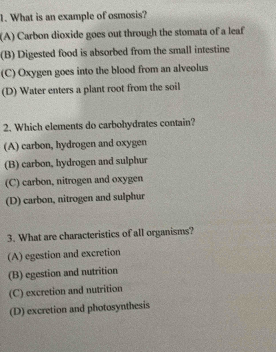 What is an example of osmosis?
(A) Carbon dioxide goes out through the stomata of a leaf
(B) Digested food is absorbed from the small intestine
(C) Oxygen goes into the blood from an alveolus
(D) Water enters a plant root from the soil
2. Which elements do carbohydrates contain?
(A) carbon, hydrogen and oxygen
(B) carbon, hydrogen and sulphur
(C) carbon, nitrogen and oxygen
(D) carbon, nitrogen and sulphur
3. What are characteristics of all organisms?
(A) egestion and excretion
(B) egestion and nutrition
(C) excretion and nutrition
(D) excretion and photosynthesis