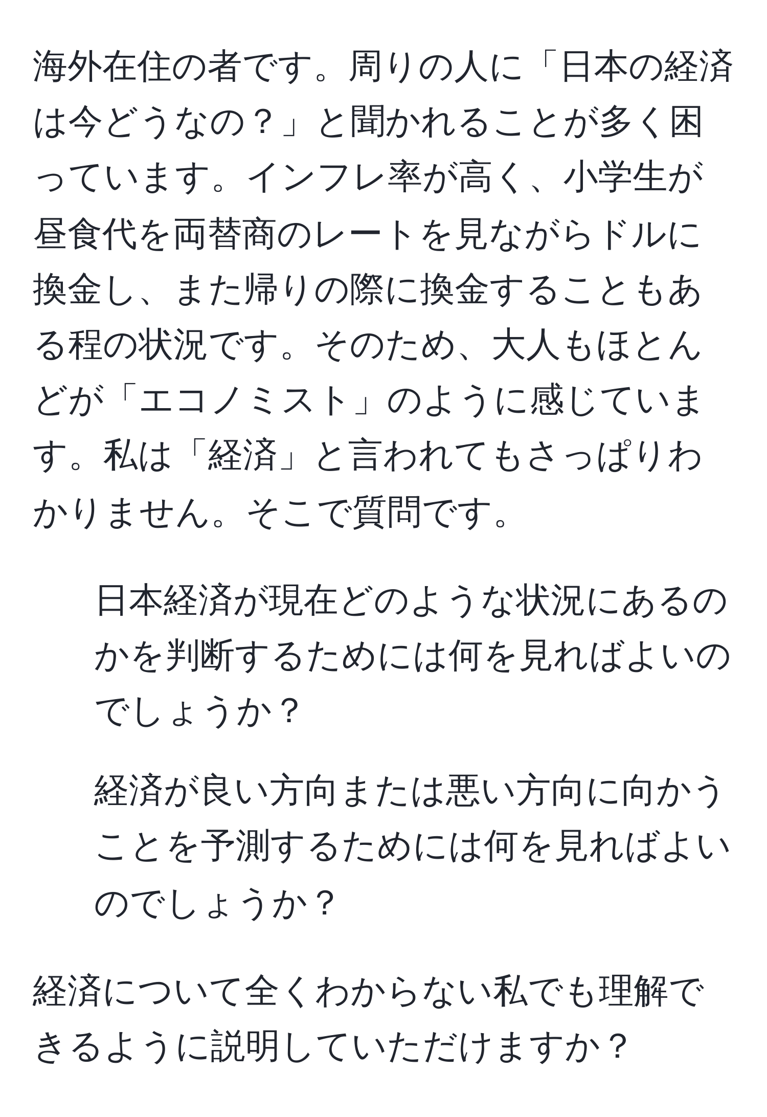 海外在住の者です。周りの人に「日本の経済は今どうなの？」と聞かれることが多く困っています。インフレ率が高く、小学生が昼食代を両替商のレートを見ながらドルに換金し、また帰りの際に換金することもある程の状況です。そのため、大人もほとんどが「エコノミスト」のように感じています。私は「経済」と言われてもさっぱりわかりません。そこで質問です。

1. 日本経済が現在どのような状況にあるのかを判断するためには何を見ればよいのでしょうか？

2. 経済が良い方向または悪い方向に向かうことを予測するためには何を見ればよいのでしょうか？

経済について全くわからない私でも理解できるように説明していただけますか？