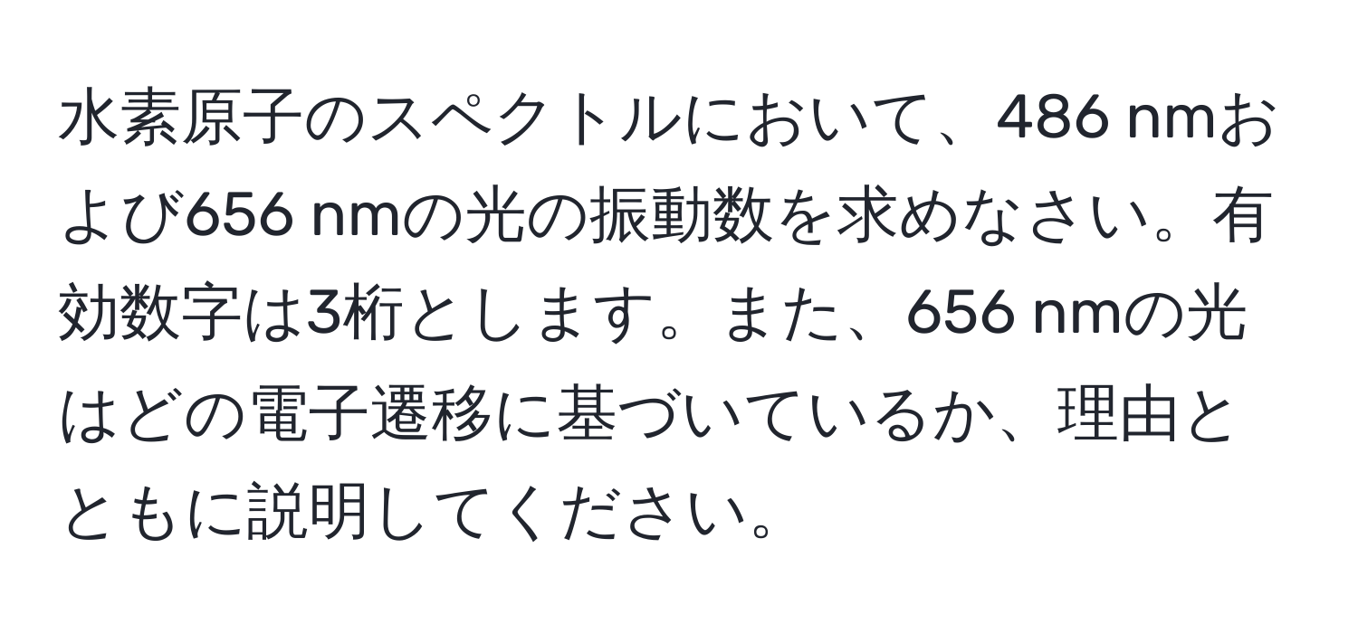 水素原子のスペクトルにおいて、486 nmおよび656 nmの光の振動数を求めなさい。有効数字は3桁とします。また、656 nmの光はどの電子遷移に基づいているか、理由とともに説明してください。