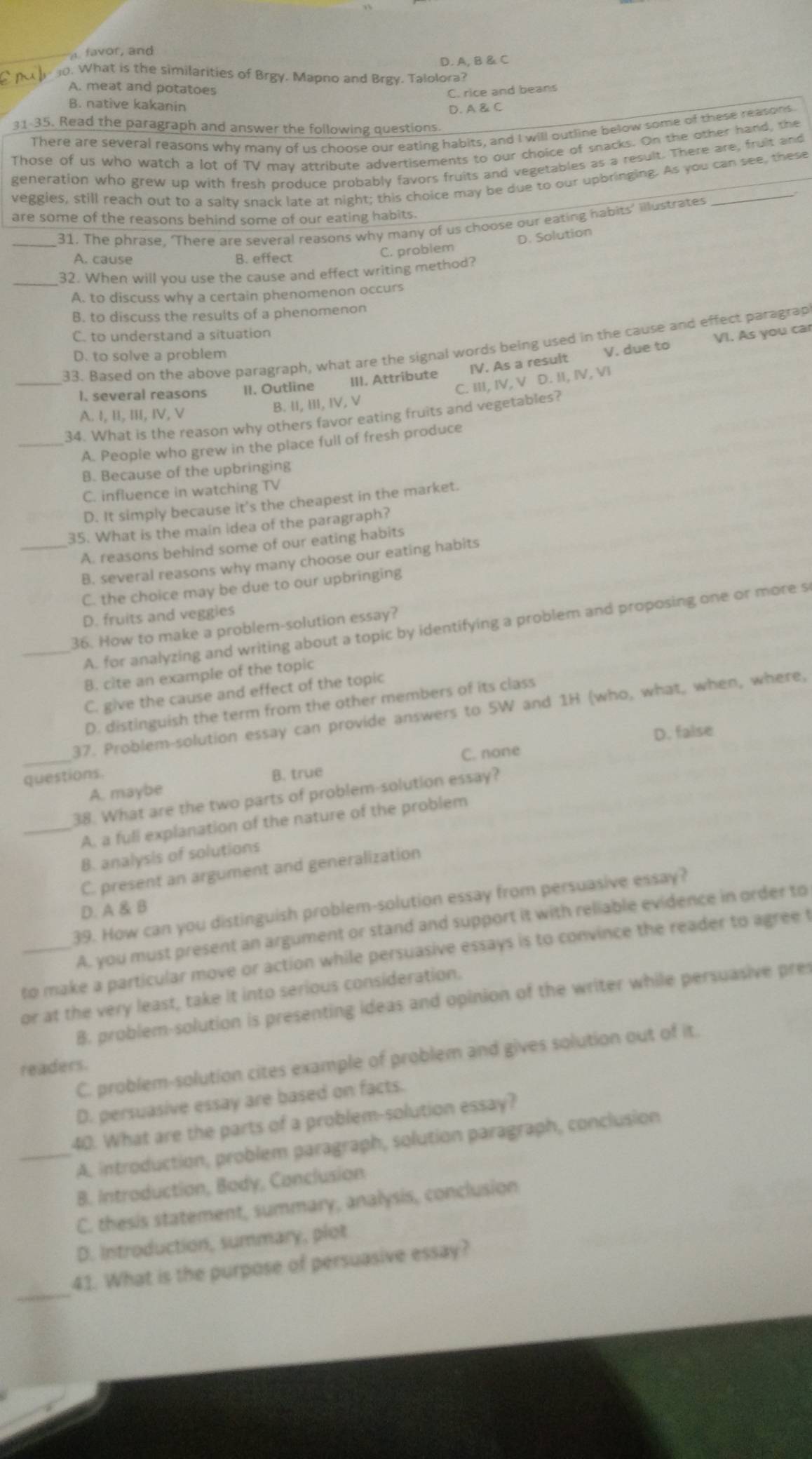 A, B & C
0. What is the similarities of Brgy. Mapno and Brgy. Talolora?
A. meat and potatoes
C. rice and beans
B. native kakanin
D. A & C
31-35. Read the paragraph and answer the following questions.
There are several reasons why many of us choose our eating habits, and I will outline below some of these reasons
Those of us who watch a lot of TV may attribute advertisements to our choice of snacks. On the other hand, the
generation who grew up with fresh produce probably favors fruits and vegetables as a result. There are, fruit and
veggies, still reach out to a salty snack late at night; this choice may be due to our upbringing. As you can see, these
are some of the reasons behind some of our eating habits.
_31. The phrase, 'There are several reasons why many of us choose our eating habits' illustrates
C. problem D. Solution
A. cause B. effect
32. When will you use the cause and effect writing method?
A. to discuss why a certain phenomenon occurs
B. to discuss the results of a phenomenon
C. to understand a situation
33. Based on the above paragraph, what are the signal words being used in the cause and effect paragrap
D. to solve a problem
V. due to VI. As you car
_I. several reasons II. Outline III. Attribute IV. As a result
B. II, III, IV, V C. III, IV, V D. II, IV, VI
A. I, II, III, ⅣV, V
34. What is the reason why others favor eating fruits and vegetables?
_A. People who grew in the place full of fresh produce
B. Because of the upbringing
C. influence in watching TV
D. It simply because it's the cheapest in the market.
35. What is the main idea of the paragraph?
_A. reasons behind some of our eating habits
B. several reasons why many choose our eating habits
C. the choice may be due to our upbringing
D. fruits and veggies
_A. for analyzing and writing about a topic by identifying a problem and proposing one or more s
36. How to make a problem-solution essay?
B. cite an example of the topic
C. give the cause and effect of the topic
D. distinguish the term from the other members of its class
_
37. Problem-solution essay can provide answers to 5W and 1H (who, what, when, where,
C. none D. false
questions. B. true
A. maybe
38. What are the two parts of problem-solution essay?
_A. a full explanation of the nature of the problem
B. analysis of solutions
C. present an argument and generalization
39. How can you distinguish problem-solution essay from persuasive essay?
D. A & B
A. you must present an argument or stand and support it with reliable evidence in order to
to make a particular move or action while persuasive essays is to convince the reader to agree t
or at the very least, take it into serious consideration.
B. problem-solution is presenting ideas and opinion of the writer while persuasive pres
C. problem-solution cites example of problem and gives solution out of it.
readers.
D. persuasive essay are based on facts.
40. What are the parts of a problem-solution essay?
_A. introduction, problem paragraph, solution paragraph, conclusion
B. Introduction, Body, Conclusion
C. thesis statement, summary, analysis, conclusion
D. Introduction, summary, plot
_
41. What is the purpose of persuasive essay?