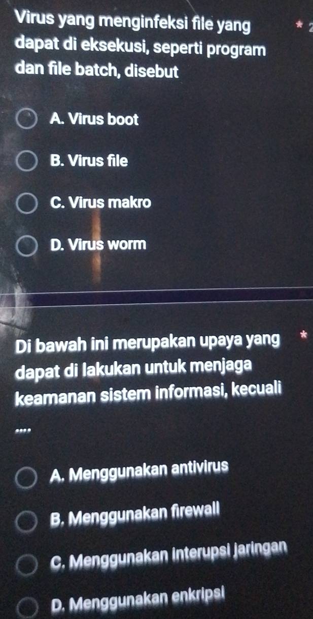 Virus yang menginfeksi file yang
dapat di eksekusi, seperti program
dan file batch, disebut
A. Virus boot
B. Virus file
C. Virus makro
D. Virus worm
Di bawah ini merupakan upaya yang *
dapat di lakukan untuk menjaga
keamanan sistem informasi, kecuali
....
A. Menggunakan antivirus
B. Menggunakan firewall
C. Menggunakan interupsi jaringan
D. Menggunakan enkripsi