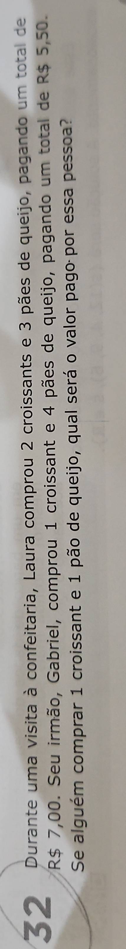 Durante uma visita à confeitaria, Laura comprou 2 croissants e 3 pães de queijo, pagando um total de
R$ 7,00. Seu irmão, Gabriel, comprou 1 croissant e 4 pães de queijo, pagando um total de R$ 5,50. 
Se alguém comprar 1 croissant e 1 pão de queijo, qual será o valor pago por essa pessoa?