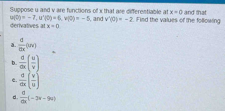 Suppose u and v are functions of x that are differentiable at x=0 and that
u(0)=-7, u'(0)=6, v(0)=-5 , and v'(0)=-2. Find the values of the following
derivatives at x=0. 
a.  d/dx (uv)
b.  d/dx ( u/v )
c.  d/dx ( v/u )
d.  d/dx (-3v-9u)