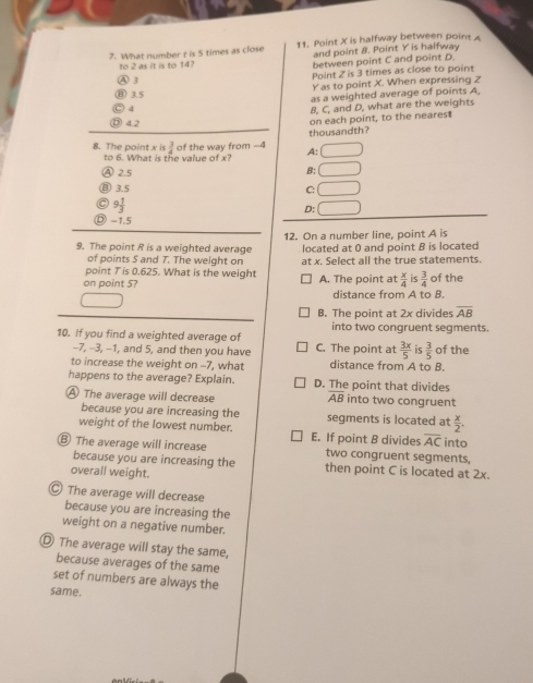 What number t is 5 times as close 11. Point X is halfway between point 
and point 8. Point Y is halfway
to 2 as it is to 14? between point C and point D
Point Z is 3 times as close to point
④ 3
Y as to point X. When expressing Z
(B) 3.5
as a weighted average of points A
○ 4
B, C, and D, what are the weights
4.2
on each point, to the nearest
thousandth?
8. The point x is  3/4  of the way from -4 A:
to 6. What is the value of x?
2.5
B: □
⑧ 3.5 C: □
9 1/3 
D: □
-1.5
9. The point R is a weighted average 12. On a number line, point A is
of points 5 and 7. The weight on located at 0 and point B is located
point T is 0.625. What is the weight at x. Select all the true statements.
on point 5? A. The point at  x/4  is  3/4  of the
distance from A to B.
B. The point at 2x divides overline AB
into two conaruent seaments
10. If you find a weighted average of C. The point at  3x/5  is  3/5  of the
-7, -3, -1, and 5, and then you have
to increase the weight on -7, what distance from A to B.
happens to the average? Explain. D. The point that divides
A The average will decrease overline AB into two congruent
because you are increasing the segments is located at  x/2 . 
weight of the lowest number.
⑧ The average will increase E. If point B divides overline AC into
two congruent segments,
because you are increasing the then point C is located at 2x.
overall weight.
Ⓒ The average will decrease
because you are increasing the
weight on a negative number.
D The average will stay the same,
because averages of the same
set of numbers are always the
same.