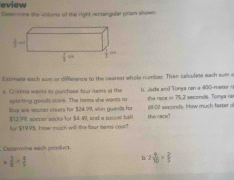 eview
Determine the volume of the right rectangular prism shown.
Estimate each sum or difference to the nearest whole number. Then calculate each sum o
a. Cristina wants to purchase four items at the b. Jada and Tonya ran a 400-meter r
sporting goods store. The items she wants to the race in 75.2 seconds. Tonya ra
buy are soccer cleats for $24.99, shin guards for 69.07 seconds. How much faster d
$12.99, soccer socks for $4.49, and a soccer ball the race?
for $19.95. How much will the four items cost?
. Determine each product.
a.  3/8 *  4/5 
b. 2 9/10 *  2/5 