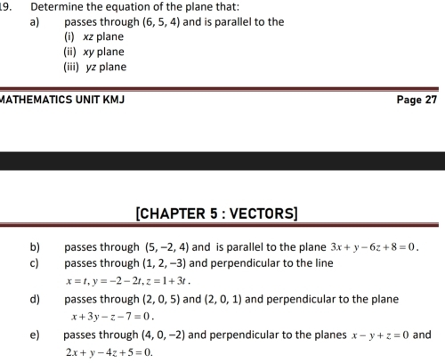 Determine the equation of the plane that: 
a) passes through (6,5,4) and is parallel to the 
(i) xz plane 
(ii) xy plane 
(iii) yz plane 
MATHEMATICS UNIT KMJ Page 27 
[CHAPTER 5 : VECTORS] 
b) passes through (5,-2,4) and is parallel to the plane 3x+y-6z+8=0. 
c) passes through (1,2,-3) and perpendicular to the line
x=t, y=-2-2t, z=1+3t. 
d) passes through (2,0,5) and (2,0,1) and perpendicular to the plane
x+3y-z-7=0. 
e) passes through (4,0,-2) and perpendicular to the planes x-y+z=0 and
2x+y-4z+5=0.