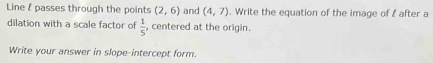 Line & passes through the points (2,6) and (4,7). Write the equation of the image of l after a 
dilation with a scale factor of  1/5  , centered at the origin. 
Write your answer in slope-intercept form.