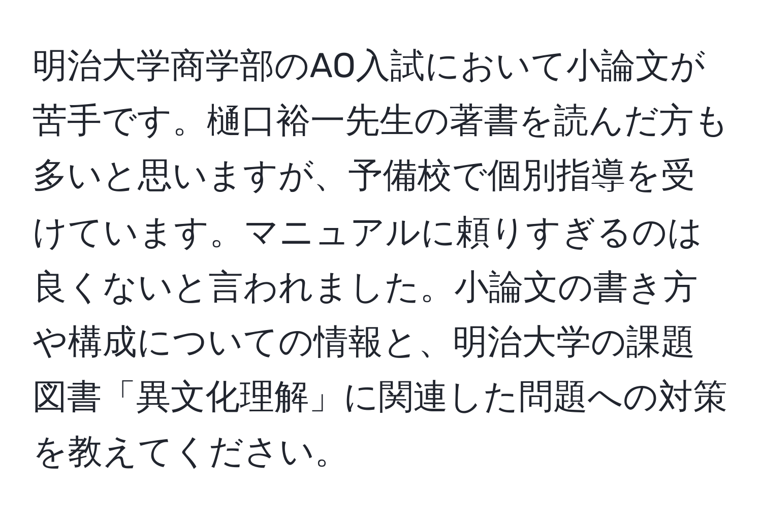 明治大学商学部のAO入試において小論文が苦手です。樋口裕一先生の著書を読んだ方も多いと思いますが、予備校で個別指導を受けています。マニュアルに頼りすぎるのは良くないと言われました。小論文の書き方や構成についての情報と、明治大学の課題図書「異文化理解」に関連した問題への対策を教えてください。