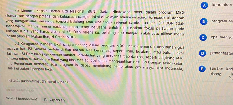 A kebutuhan
(1) Menurut Kepala Badan Gizi Nasional (BGN), Dadan Hindayana, menu dalam program MBG
disesuaikan dengan potensi dan kebiasaan pangan lokal di wilayah masing-masing, termasuk di daerah
yang mengonsumsi serangga (seperti belalang atau ulat sagu) sebagai sumber protein. (2) BGN tidak B program M
menerapkan standar menu nasional, tetapi tetap berusaha untuk memusatkan fokus perhatian pada
komposisi gizi yang harus dipenuhi. (3) Oleh karena itu, belalang bisa menjadi salah satu pilihan menu
dalam program Makan Bergizi Gratis (MBG). C opsi mengg
(4) Keragaman pangan lokal sangat penting dalam program MBG untuk memenuhi kebutuhan gizi
masyarakat. (5) Sumber protein di tiap daerah bisa bervariasi, seperti ikan, belalang, atau bahan lokal D pemanfaatar
lainnya. (6) Demikian juga dengan sumber karbohidrat yang bervariasi tiap daerah, seperti singkong atau
pisang rebus di Halmahera Barat yang bisa menjadi opsi untuk menggantikan nasi. (7) Dengan pendekatan
ini, Pemerintah berharap agar program ini dapat mendukung pemenuhan gizi masyarakat Indonesia,
melalui potensi pangan lokal. E sumber karl pisang
Kata in/ pada kalimat (7) merujuk pada ....
QN-ID: QU-E17V16J2
Soal ini bermasalah? Laporkan