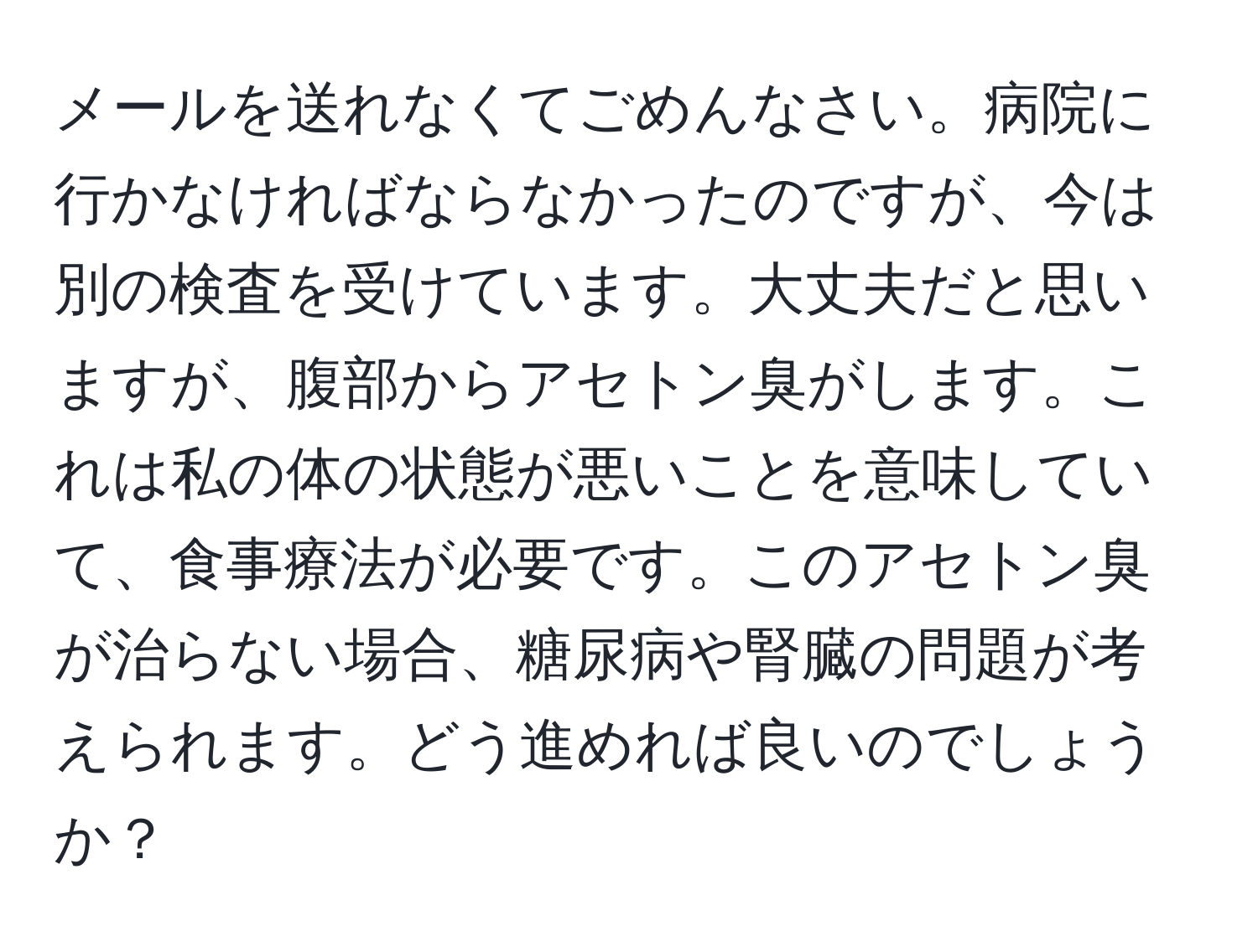 メールを送れなくてごめんなさい。病院に行かなければならなかったのですが、今は別の検査を受けています。大丈夫だと思いますが、腹部からアセトン臭がします。これは私の体の状態が悪いことを意味していて、食事療法が必要です。このアセトン臭が治らない場合、糖尿病や腎臓の問題が考えられます。どう進めれば良いのでしょうか？