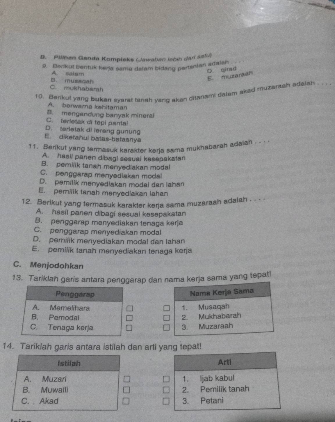 B. Pillhan Ganda Kompleks (Jawaban lebin dari safu)
9. Berikut bentuk kerja sama dalam bidang pertanian adalah . ..
A. salam
D. qirad
B. musaqah
E. muzaraah
C. mukhabarah
10. Berikut yang buken syarat tanah yang akan ditanami dalam akad muzaraah adalah . . . .
A. berwarna kehitaman
B. mengandung banyak mineral
C. terletak di tepi pantai
D. terletak di lereng gunung
E. diketahui batas-batasnya
11. Berikut yang termasuk karakter kerja sama mukhabarah adalah . . . .
A. hasil panen dibagi sesuai kesepakatan
B. pemilik tanah menyediakan modal
C. penggarap menyediakan modal
D. pemilik menyediakan modal dan lahan
E. pemilik tanah menyediakan lahan
12. Berikut yang termasuk karakter kerja sama muzaraah adalah . . . .
A. hasil panen dibagi sesuai kesepakatan
B. penggarap menyediakan tenaga kerja
C. penggarap menyediakan modal
D. pemilik menyediakan modal dan lahan
E. pemilik tanah menyediakan tenaga kerja
C. Menjodohkan
13. Tariklah garis antara penggarap dan a kerja sama yang tepat!


14. Tariklah garis antara istilah dan arti yang tepat!
istilah
A. Muzari
B. Muwalli
C. Akad