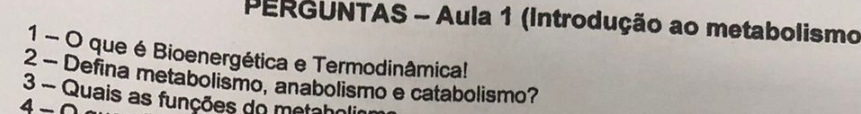 PERGUNTAS - Aula 1 (Introdução ao metabolismo 
1 - O que é Bioenergética e Termodinâmica! 
2 - Defina metabolismo, anabolismo e catabolismo? 
3 - Quais as funções do metaholi 
4 -0