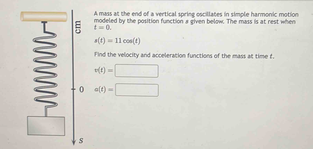 A mass at the end of a vertical spring oscillates in simple harmonic motion 
modeled by the position function 8 given below. The mass is at rest when
t=0.
s(t)=11cos (t)
Find the velocity and acceleration functions of the mass at time t.
v(t)=□
0 a(t)=□
s