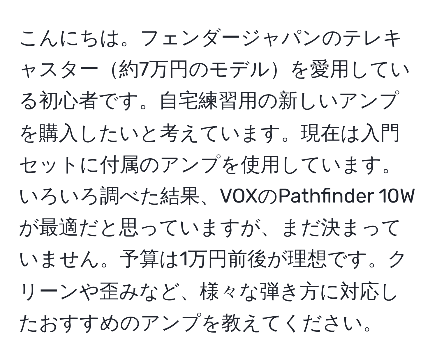 こんにちは。フェンダージャパンのテレキャスター約7万円のモデルを愛用している初心者です。自宅練習用の新しいアンプを購入したいと考えています。現在は入門セットに付属のアンプを使用しています。いろいろ調べた結果、VOXのPathfinder 10Wが最適だと思っていますが、まだ決まっていません。予算は1万円前後が理想です。クリーンや歪みなど、様々な弾き方に対応したおすすめのアンプを教えてください。