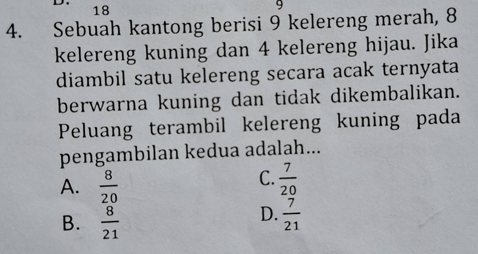 18
9
4. Sebuah kantong berisi 9 kelereng merah, 8
kelereng kuning dan 4 kelereng hijau. Jika
diambil satu kelereng secara acak ternyata
berwarna kuning dan tidak dikembalikan.
Peluang terambil kelereng kuning pada
pengambilan kedua adalah...
A.  8/20 
C.  7/20 
B.  8/21 
D.  7/21 